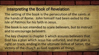 Interpreting the Book of Revelation
The setting of the book is the persecution of the saints at
the hands of Rome. John himself had been exiled to the
Isle of Patmos for his faith in Jesus.
The book is not intended to scare believers, but to instruct
and to encourage believers.
The key chapter is chapter 5 which assures believers that
God has a plan which Jesus has unfurled, and that plan is
right on track, ending in the ultimate defeat of Satan, the
victory of the church as God restores all things.
 