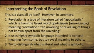 Interpreting the Book of Revelation
This is a class all by itself. However, in summary,
1. Revelation is a type of literature called “apocalyptic”
which is from the Greek word apokalupsis (ἀποκάλυψις)
meaning “revelation”, “an unveiling or revealing of things
not known apart from the unveiling”.
2. It uses highly symbolic language intended to conceal
meaning from some, but to reveal meaning to others.
3. Try to distinguish what is literal and what is symbolic.
 
