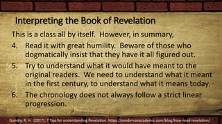 Interpreting the Book of Revelation
This is a class all by itself. However, in summary,
4. Read it with great humility. Beware of those who
dogmatically insist that they have it all figured out.
5. Try to understand what it would have meant to the
original readers. We need to understand what it meant
in the first century, to understand what it means today.
6. The chronology does not always follow a strict linear
progression.
Gundry, R. H. (2017). 7 Tips for understanding Revelation. https://zondervanacademic.com/blog/how-read-revelation/
 