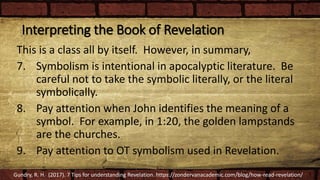 Interpreting the Book of Revelation
This is a class all by itself. However, in summary,
7. Symbolism is intentional in apocalyptic literature. Be
careful not to take the symbolic literally, or the literal
symbolically.
8. Pay attention when John identifies the meaning of a
symbol. For example, in 1:20, the golden lampstands
are the churches.
9. Pay attention to OT symbolism used in Revelation.
Gundry, R. H. (2017). 7 Tips for understanding Revelation. https://zondervanacademic.com/blog/how-read-revelation/
 