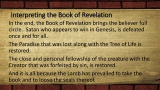 Interpreting the Book of Revelation
In the end, the Book of Revelation brings the believer full
circle. Satan who appears to win in Genesis, is defeated
once and for all.
The Paradise that was lost along with the Tree of Life is
restored.
The close and personal fellowship of the creature with the
Creator that was forfeited by sin, is restored.
And it is all because the Lamb has prevailed to take the
book and to loose the seals thereof.
 