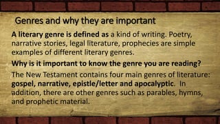 Genres and why they are important
A literary genre is defined as a kind of writing. Poetry,
narrative stories, legal literature, prophecies are simple
examples of different literary genres.
Why is it important to know the genre you are reading?
The New Testament contains four main genres of literature:
gospel, narrative, epistle/letter and apocalyptic. In
addition, there are other genres such as parables, hymns,
and prophetic material.
 