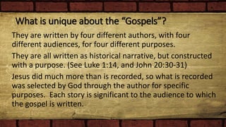 What is unique about the “Gospels”?
They are written by four different authors, with four
different audiences, for four different purposes.
They are all written as historical narrative, but constructed
with a purpose. (See Luke 1:14, and John 20:30-31)
Jesus did much more than is recorded, so what is recorded
was selected by God through the author for specific
purposes. Each story is significant to the audience to which
the gospel is written.
 