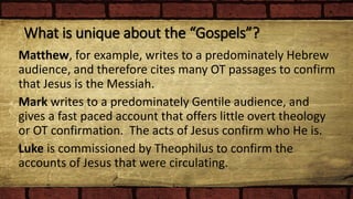 What is unique about the “Gospels”?
Matthew, for example, writes to a predominately Hebrew
audience, and therefore cites many OT passages to confirm
that Jesus is the Messiah.
Mark writes to a predominately Gentile audience, and
gives a fast paced account that offers little overt theology
or OT confirmation. The acts of Jesus confirm who He is.
Luke is commissioned by Theophilus to confirm the
accounts of Jesus that were circulating.
 