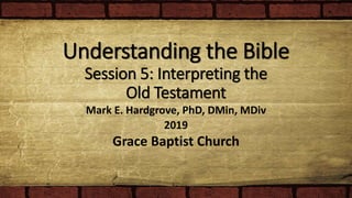 Understanding the Bible
Session 5: Interpreting the
Old Testament
Mark E. Hardgrove, PhD, DMin, MDiv
2019
Grace Baptist Church
 