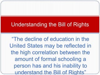 Understanding the Bill of Rights

 “The decline of education in the
United States may be reflected in
the high correlation between the
  amount of formal schooling a
  person has and his inability to
  understand the Bill of Rights”
 