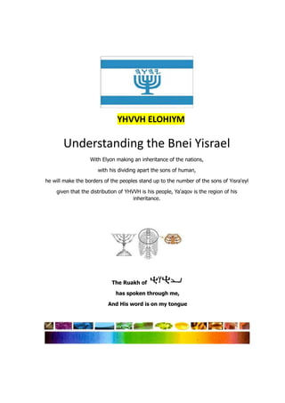 Understanding the Bnei Yisrael
With Elyon making an inheritance of the nations,
with his dividing apart the sons of human,
he will make the borders of the peoples stand up to the number of the sons of Yisra'eyl
given that the distribution of YHVVH is his people, Ya'aqov is the region of his
inheritance.
The Ruakh of
has spoken through me,
And His word is on my tongue
 