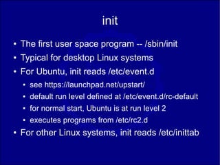 init
●   The first user space program -- /sbin/init
●   Typical for desktop Linux systems
●   For Ubuntu, init reads /etc/event.d
    ●   see https://launchpad.net/upstart/
    ●   default run level defined at /etc/event.d/rc-default
    ●   for normal start, Ubuntu is at run level 2
    ●   executes programs from /etc/rc2.d
●   For other Linux systems, init reads /etc/inittab
 