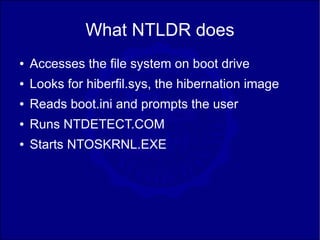 What NTLDR does
●   Accesses the file system on boot drive
●   Looks for hiberfil.sys, the hibernation image
●   Reads boot.ini and prompts the user
●   Runs NTDETECT.COM
●   Starts NTOSKRNL.EXE
 