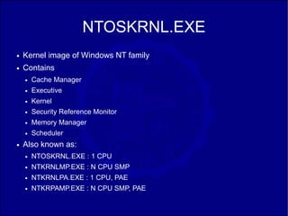 NTOSKRNL.EXE
●   Kernel image of Windows NT family
●   Contains
    ●   Cache Manager
    ●   Executive
    ●   Kernel
    ●   Security Reference Monitor
    ●   Memory Manager
    ●   Scheduler
●   Also known as:
    ●   NTOSKRNL.EXE : 1 CPU
    ●   NTKRNLMP.EXE : N CPU SMP
    ●   NTKRNLPA.EXE : 1 CPU, PAE
    ●   NTKRPAMP.EXE : N CPU SMP, PAE
 