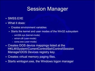 Session Manager
●   SMSS.EXE
●   What it does:
    ●   Creates environment variables
    ●   Starts the kernel and user modes of the Win32 subsystem
        –   win32k.sys (kernel-mode)
        –   winsrv.dll (user-mode)
        –   csrss.exe (user-mode)
●   Creates DOS device mappings listed at the
    HKLMSystemCurrentControlSetControlSession
    ManagerDOS Devices registry key.
●   Creates virtual memory paging files.
●   Starts winlogon.exe, the Windows logon manager
 