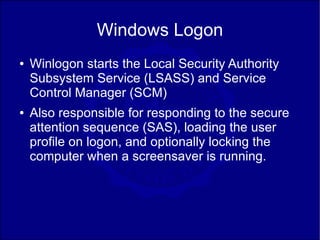 Windows Logon
●   Winlogon starts the Local Security Authority
    Subsystem Service (LSASS) and Service
    Control Manager (SCM)
●   Also responsible for responding to the secure
    attention sequence (SAS), loading the user
    profile on logon, and optionally locking the
    computer when a screensaver is running.
 