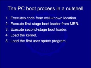 The PC boot process in a nutshell
1. Executes code from well-known location.
2. Execute first-stage boot loader from MBR.
3. Execute second-stage boot loader.
4. Load the kernel.
5. Load the first user space program.
 