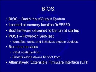 BIOS
●   BIOS – Basic Input/Output System
●   Located at memory location 0xFFFF0
●   Boot firmware designed to be run at startup
●   POST – Power-on Self-Test
    ●   Identifies, tests, and initializes system devices
●   Run-time services
    ●   Initial configuration
    ●   Selects which device to boot from
●   Alternatively, Extensible Firmware Interface (EFI)
 