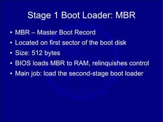 Stage 1 Boot Loader: MBR
●   MBR – Master Boot Record
●   Located on first sector of the boot disk
●   Size: 512 bytes
●   BIOS loads MBR to RAM, relinquishes control
●   Main job: load the second-stage boot loader
 