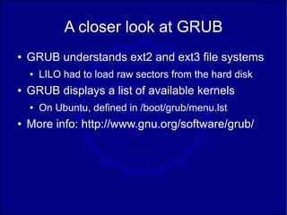 A closer look at GRUB
●   GRUB understands ext2 and ext3 file systems
    ●   LILO had to load raw sectors from the hard disk
●   GRUB displays a list of available kernels
    ●   On Ubuntu, defined in /boot/grub/menu.lst
●   More info: http://www.gnu.org/software/grub/
 