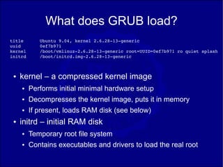 What does GRUB load?
title       Ubuntu 9.04, kernel 2.6.28­13­generic
uuid        0ef7b971
kernel      /boot/vmlinuz­2.6.28­13­generic root=UUID=0ef7b971 ro quiet splash 
initrd      /boot/initrd.img­2.6.28­13­generic



 ●   kernel – a compressed kernel image
     ●   Performs initial minimal hardware setup
     ●   Decompresses the kernel image, puts it in memory
     ●   If present, loads RAM disk (see below)
 ●   initrd – initial RAM disk
     ●   Temporary root file system
     ●   Contains executables and drivers to load the real root
 