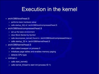 Execution in the kernel
●   arch/i386/boot/head.S
    ●   performs basic hardware setup
    ●   calls startup_32() of ./arch/i386/boot/compressed/head.S
●   arch/i386/boot/compressed/head.S
    ●   set up the basic environment
    ●   clear Block Started by Symbol
    ●   calls decompress_kernel() found in ./arch/i386/boot/compressed/misc.c
    ●   calls startup_32 in ./arch/i386/kernel/head.S
●   arch/i386/kernel/head.S
    ●   also called swapper or process 0
    ●   initializes page tables and enables memory paging
    ●   detects CPU type
●   init/main.c
    ●   calls start_kernel()
    ●   calls kernel_thread to start init (process ID 1)
 