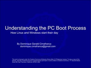 Understanding the PC Boot Process
  How Linux and Windows start their day


           By Dominique Gerald Cimafranca
              dominique.cimafranca@gmail.com




   This work is licensed under the Creative Commons Attribution-Share Alike 3.0 Philippines License. To view a copy of this
   license, visit http://creativecommons.org/licenses/by-sa/3.0/ph/ or send a letter to Creative Commons, 171 Second Street,
   Suite 300, San Francisco, California, 94105, USA.
 