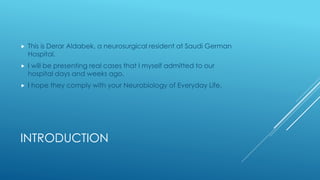 INTRODUCTION
 This is Derar Aldabek, a neurosurgical resident at Saudi German
Hospital.
 I will be presenting real cases that I myself admitted to our
hospital days and weeks ago.
 I hope they comply with your Neurobiology of Everyday Life.
 
