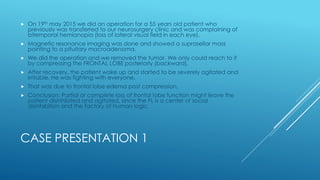 CASE PRESENTATION 1
 On 19th may 2015 we did an operation for a 55 years old patient who
previously was transferred to our neurosurgery clinic and was complaining of
bitemporal hemianopia (loss of lateral visual field in each eye).
 Magnetic resonance imaging was done and showed a suprasellar mass
pointing to a pituitary macroadenoma.
 We did the operation and we removed the tumor. We only could reach to it
by compressing the FRONTAL LOBE posteriorly (backward).
 After recovery, the patient woke up and started to be severely agitated and
irritable. He was fighting with everyone.
 That was due to frontal lobe edema post compression.
 Conclusion: Partial or complete loss of frontal lobe function might leave the
patient disinhibited and agitated, since the FL is a center of social
disinhibition and the factory of human logic.
 