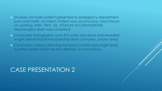 CASE PRESENTATION 2
 24 years old male patient presented to emergency department
post road traffic accident. Patient was unconscious, had 3 bouts
of vomiting, AND TWO (2) ATTACKS of CONVULSIONS.
Neurosurgery team was consulted.
 Computed tomography scan (CT scan) was done and revealed
a right precentral (fronto-pariatal) brain contusion. (motor area)
 Conclusion: Lesions affecting the brain’s motor area might lead
to either upper motor neuron diseases, or convulsions.
 