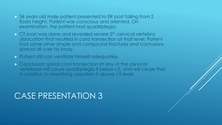 CASE PRESENTATION 3
 36 years old male patient presented to ER post falling from 2
floors height. Patient was conscious and oriented. On
examination, the patient had quadriplegia.
 CT scan was done and revealed severe 5th cervical vertebra
dislocation that resulted in cord transection at that level. Patient
had some other simple and compound fractures and contusions
spread all over his body.
 Patient still can ventilate himself adequately.
 Conclusion: spinal cord transection at any of the cervical
vertebrae will cause quadriplegia if below c5, and will cause that
in addition to breathing cessation if above c5 level.
 