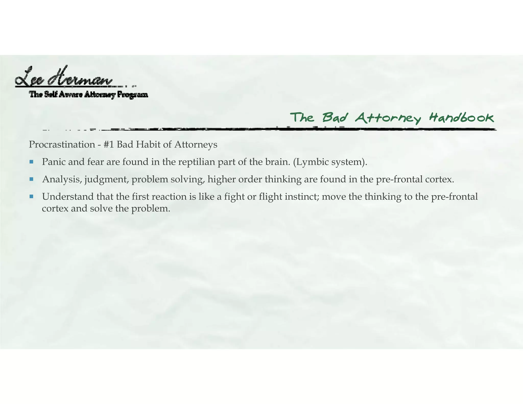 The Bad Attorney Handbook
Procrastination - #1 Bad Habit of Attorneys
 Panic and fear are found in the reptilian part of the brain. (Lymbic system).
 Analysis, judgment, problem solving, higher order thinking are found in the pre-frontal cortex.
 Understand that the first reaction is like a fight or flight instinct; move the thinking to the pre-frontal
cortex and solve the problem.
 