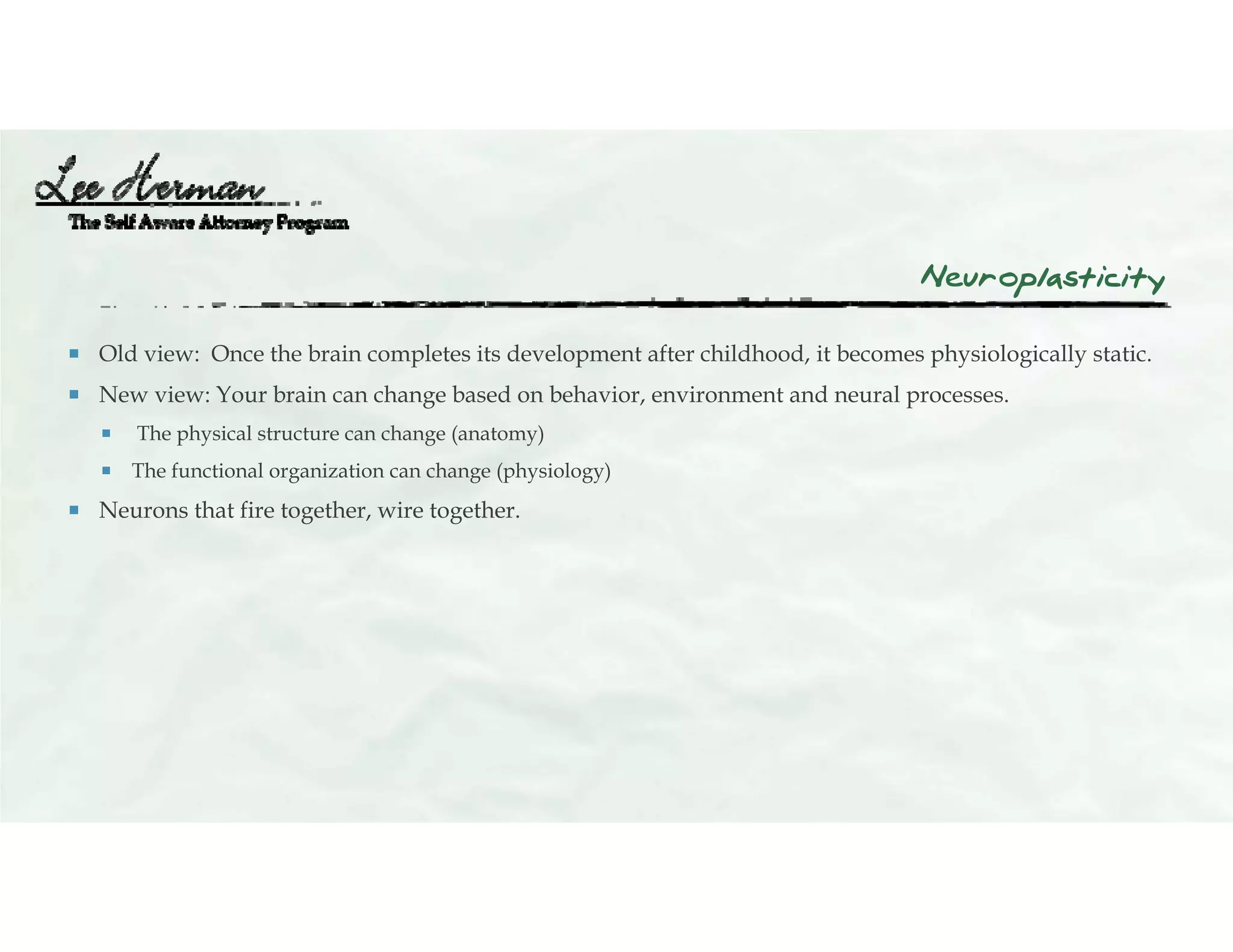 Neuroplasticity
 Old view: Once the brain completes its development after childhood, it becomes physiologically static.
 New view: Your brain can change based on behavior, environment and neural processes.
 The physical structure can change (anatomy)
 The functional organization can change (physiology)
 Neurons that fire together, wire together.
 