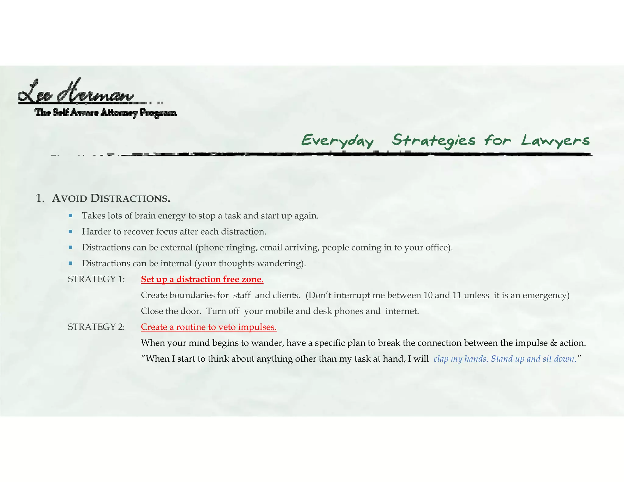 Everyday Strategies for Lawyers
1. AVOID DISTRACTIONS.
 Takes lots of brain energy to stop a task and start up again.
 Harder to recover focus after each distraction.
 Distractions can be external (phone ringing, email arriving, people coming in to your office).
 Distractions can be internal (your thoughts wandering).
STRATEGY 1: Set up a distraction free zone.
Create boundaries for staff and clients. (Don’t interrupt me between 10 and 11 unless it is an emergency)
Close the door. Turn off your mobile and desk phones and internet.
STRATEGY 2: Create a routine to veto impulses.
When your mind begins to wander, have a specific plan to break the connection between the impulse & action.
“When I start to think about anything other than my task at hand, I will clap my hands. Stand up and sit down.”
 