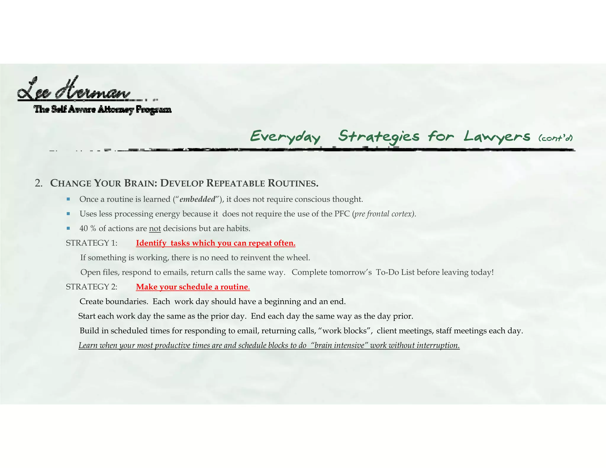 Everyday Strategies for Lawyers (cont’d)
2. CHANGE YOUR BRAIN: DEVELOP REPEATABLE ROUTINES.
 Once a routine is learned (“embedded”), it does not require conscious thought.
 Uses less processing energy because it does not require the use of the PFC (pre frontal cortex).
 40 % of actions are not decisions but are habits.
STRATEGY 1: Identify tasks which you can repeat often.
If something is working, there is no need to reinvent the wheel.
Open files, respond to emails, return calls the same way. Complete tomorrow’s To-Do List before leaving today!
STRATEGY 2: Make your schedule a routine.
Create boundaries. Each work day should have a beginning and an end.
Start each work day the same as the prior day. End each day the same way as the day prior.
Build in scheduled times for responding to email, returning calls, “work blocks”, client meetings, staff meetings each day.
Learn when your most productive times are and schedule blocks to do “brain intensive” work without interruption.
 