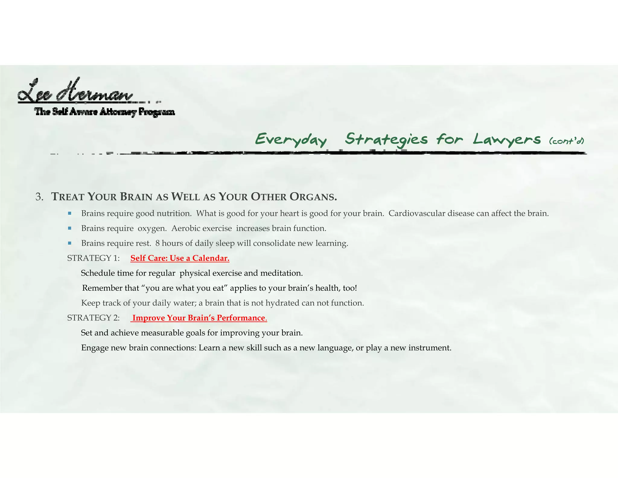 Everyday Strategies for Lawyers (cont’d)
3. TREAT YOUR BRAIN AS WELL AS YOUR OTHER ORGANS.
 Brains require good nutrition. What is good for your heart is good for your brain. Cardiovascular disease can affect the brain.
 Brains require oxygen. Aerobic exercise increases brain function.
 Brains require rest. 8 hours of daily sleep will consolidate new learning.
STRATEGY 1: Self Care: Use a Calendar.
Schedule time for regular physical exercise and meditation.
Remember that “you are what you eat” applies to your brain’s health, too!
Keep track of your daily water; a brain that is not hydrated can not function.
STRATEGY 2: Improve Your Brain’s Performance.
Set and achieve measurable goals for improving your brain.
Engage new brain connections: Learn a new skill such as a new language, or play a new instrument.
 
