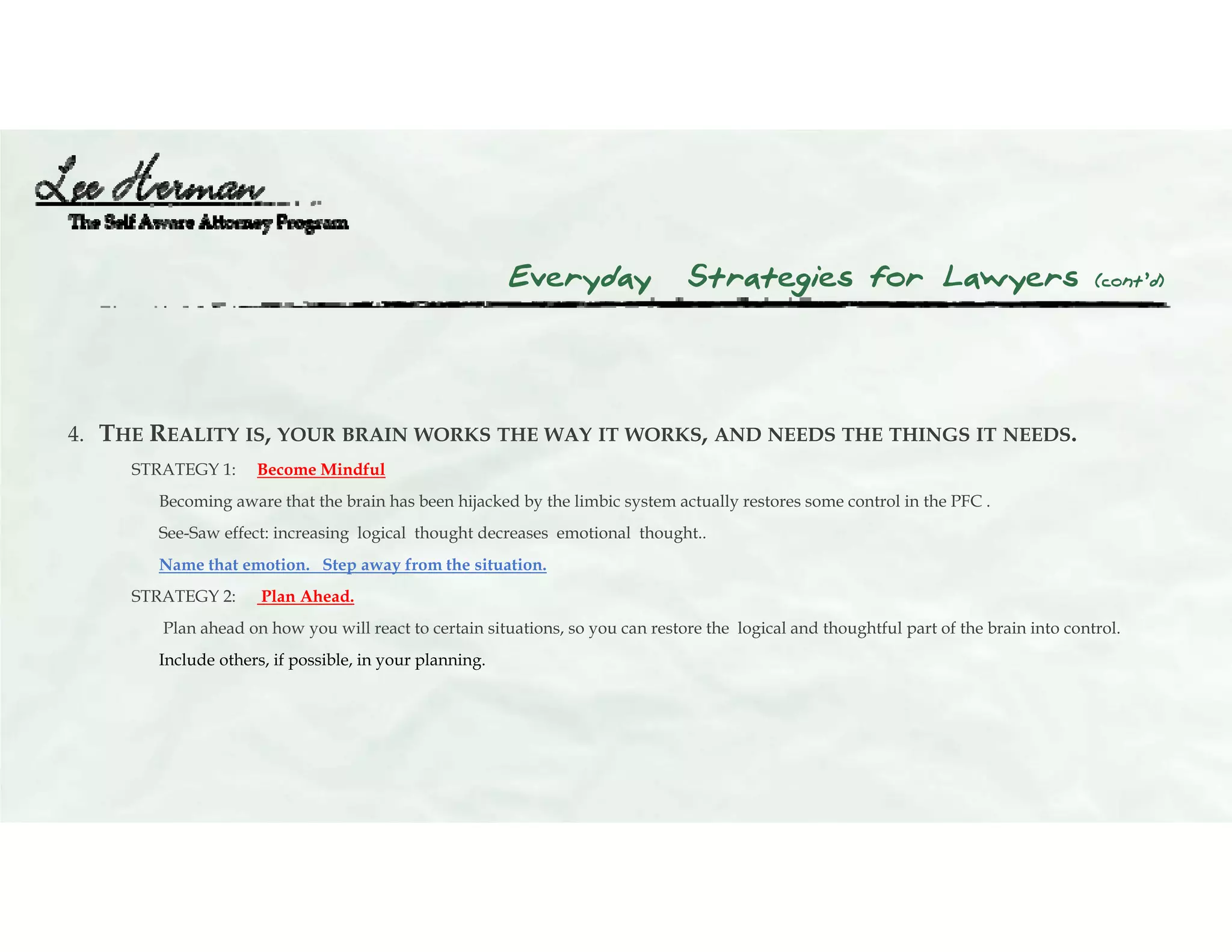 Everyday Strategies for Lawyers (cont’d)
4. THE REALITY IS, YOUR BRAIN WORKS THE WAY IT WORKS, AND NEEDS THE THINGS IT NEEDS.
STRATEGY 1: Become Mindful
Becoming aware that the brain has been hijacked by the limbic system actually restores some control in the PFC .
See-Saw effect: increasing logical thought decreases emotional thought..
Name that emotion. Step away from the situation.
STRATEGY 2: Plan Ahead.
Plan ahead on how you will react to certain situations, so you can restore the logical and thoughtful part of the brain into control.
Include others, if possible, in your planning.
 