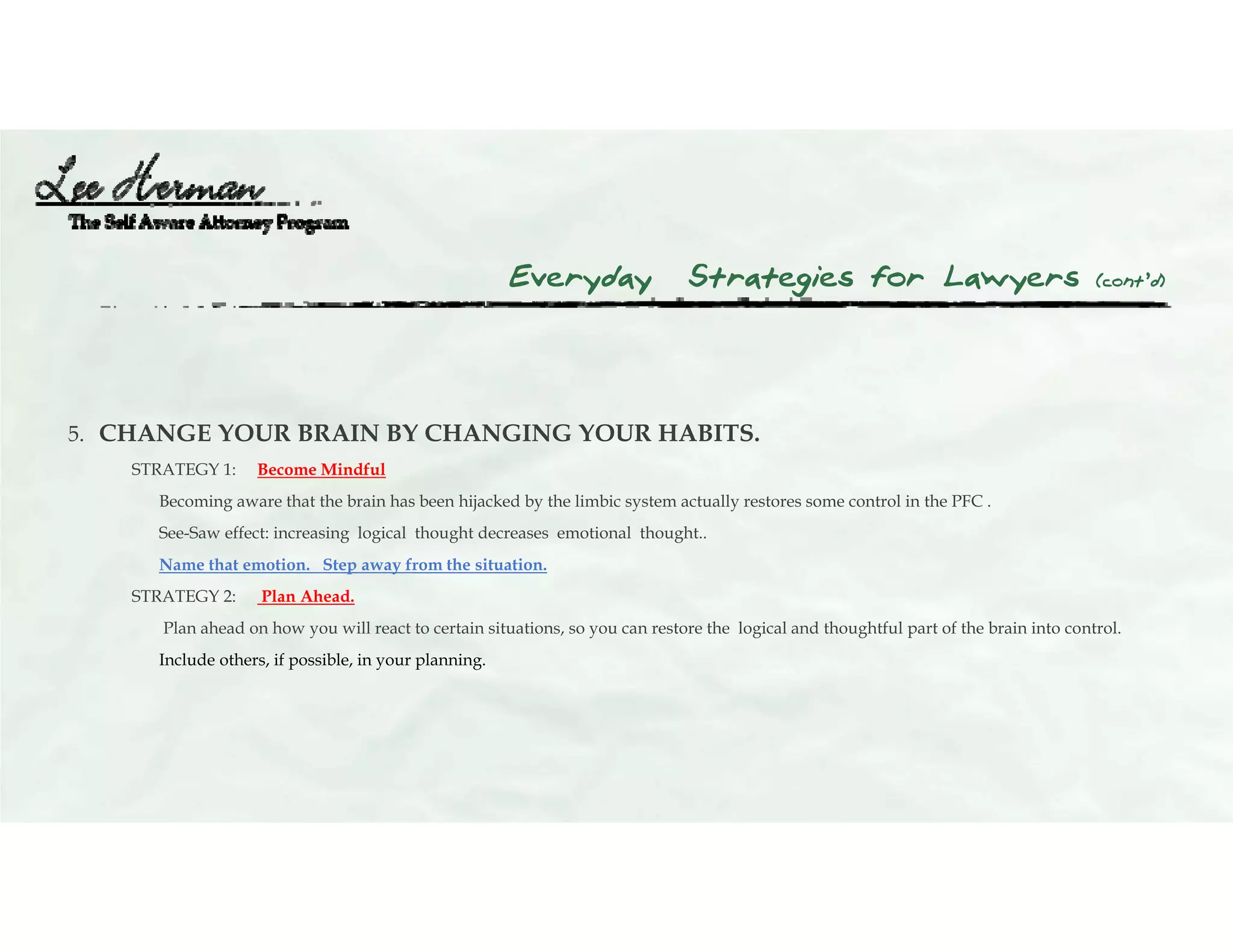 Everyday Strategies for Lawyers (cont’d)
5. CHANGE YOUR BRAIN BY CHANGING YOUR HABITS.
STRATEGY 1: Become Mindful
Becoming aware that the brain has been hijacked by the limbic system actually restores some control in the PFC .
See-Saw effect: increasing logical thought decreases emotional thought..
Name that emotion. Step away from the situation.
STRATEGY 2: Plan Ahead.
Plan ahead on how you will react to certain situations, so you can restore the logical and thoughtful part of the brain into control.
Include others, if possible, in your planning.
 