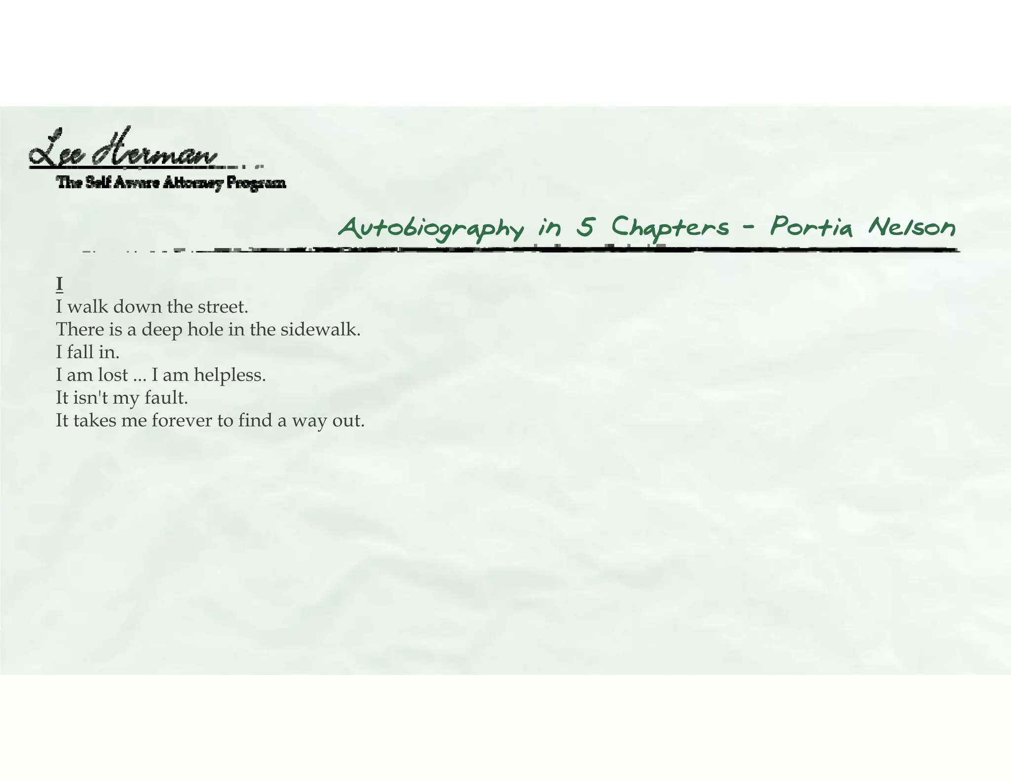 Autobiography in 5 Chapters – Portia Nelson
I
I walk down the street.
There is a deep hole in the sidewalk.
I fall in.
I am lost ... I am helpless.
It isn't my fault.
It takes me forever to find a way out.
 