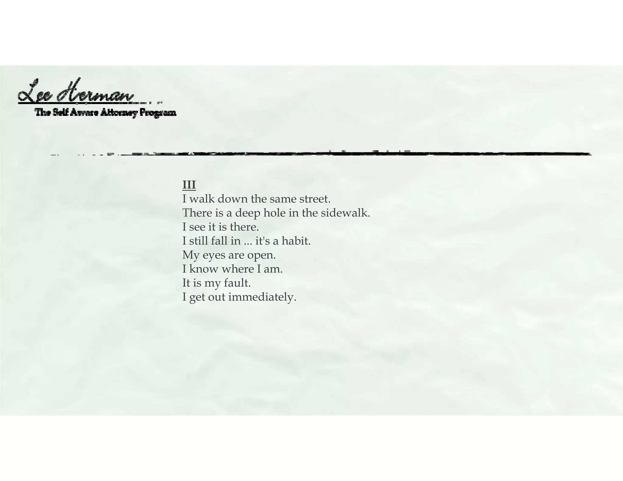 III
I walk down the same street.
There is a deep hole in the sidewalk.
I see it is there.
I still fall in ... it's a habit.
My eyes are open.
I know where I am.
It is my fault.
I get out immediately.
 
