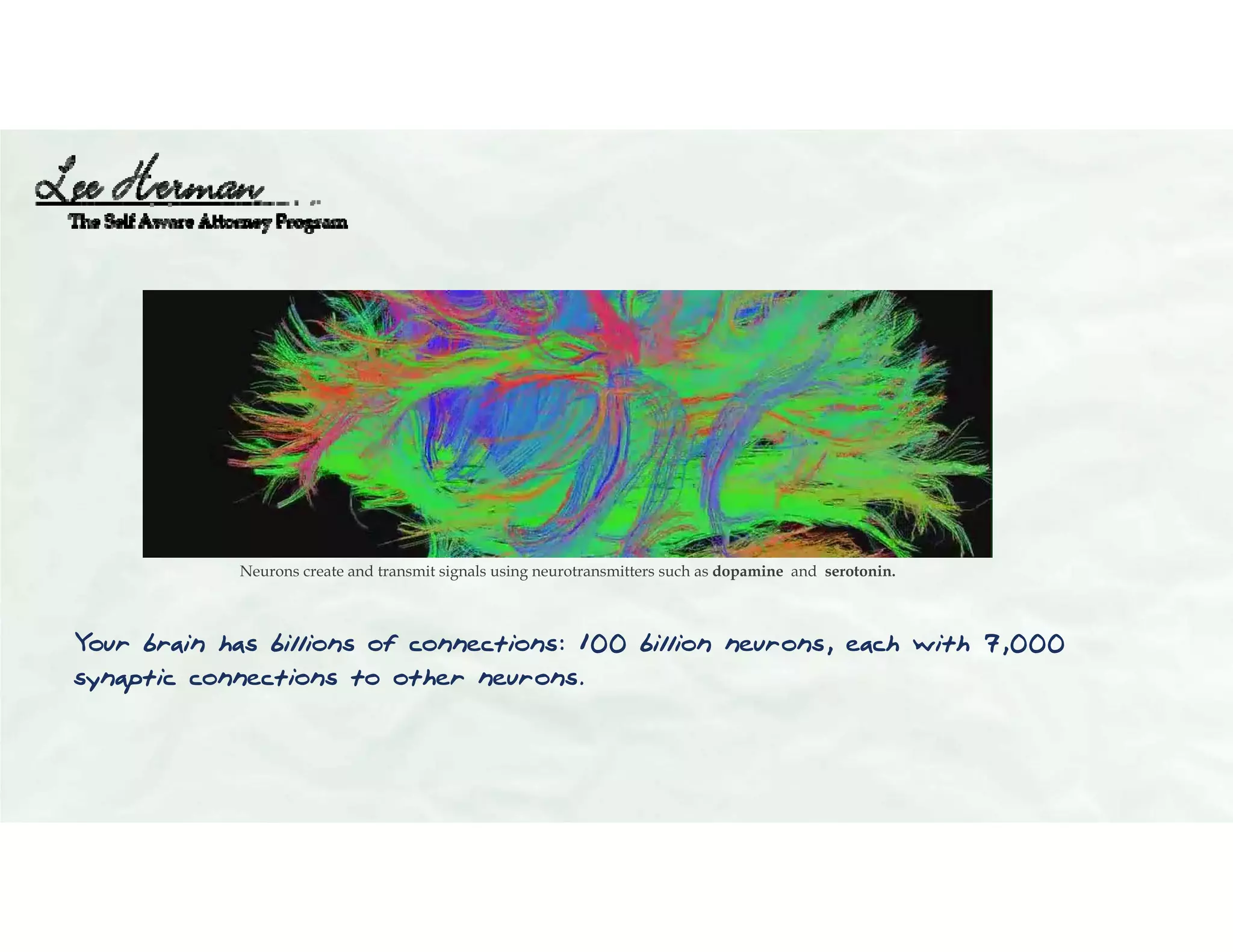 Your brain has billions of connections: 100 billion neurons, each with 7,000
synaptic connections to other neurons.
Neurons create and transmit signals using neurotransmitters such as dopamine and serotonin.
 