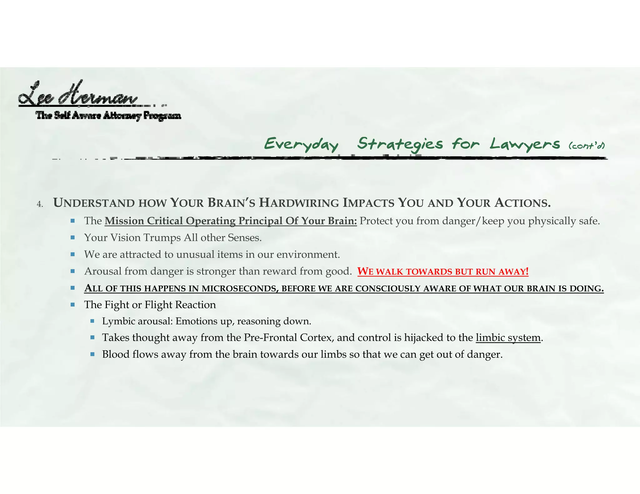Everyday Strategies for Lawyers (cont’d)
4. UNDERSTAND HOW YOUR BRAIN’S HARDWIRING IMPACTS YOU AND YOUR ACTIONS.
 The Mission Critical Operating Principal Of Your Brain: Protect you from danger/keep you physically safe.
 Your Vision Trumps All other Senses.
 We are attracted to unusual items in our environment.
 Arousal from danger is stronger than reward from good. WE WALK TOWARDS BUT RUN AWAY!
 ALL OF THIS HAPPENS IN MICROSECONDS, BEFORE WE ARE CONSCIOUSLY AWARE OF WHAT OUR BRAIN IS DOING.
 The Fight or Flight Reaction
 Lymbic arousal: Emotions up, reasoning down.
 Takes thought away from the Pre-Frontal Cortex, and control is hijacked to the limbic system.
 Blood flows away from the brain towards our limbs so that we can get out of danger.
 