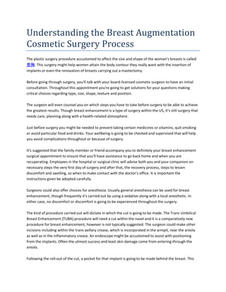 Understanding the Breast Augmentation
Cosmetic Surgery Process
The plastic surgery procedure accustomed to affect the size and shape of the woman's breasts is called
豊胸. This surgery might help women attain the body contour they really want with the insertion of
implants or even the renovation of breasts carrying out a mastectomy.

Before going through surgery, you'll talk with your board-licensed cosmetic surgeon to have an initial
consultation. Throughout this appointment you're going to get solutions for your questions making
critical choices regarding type, size, shape, texture and position.

The surgeon will even counsel you on which steps you have to take before surgery to be able to achieve
the greatest results. Though breast enhancement is a type of surgery within the US, it's still surgery that
needs care, planning along with a health-related atmosphere.

Just before surgery you might be needed to prevent taking certain medicines or vitamins, quit smoking
or avoid particular food and drinks. Your wellbeing is going to be checked and supervised that will help
you avoid complications throughout or because of surgery.

It's suggested that the family member or friend accompany you to definitely your breast enhancement
surgical appointment to ensure that you'll have assistance to go back home and when you are
recuperating. Employees in the hospital or surgical clinic will advise both you and your companion on
necessary steps the very first day of surgery and after that, the recovery process, steps to lessen
discomfort and swelling, so when to make contact with the doctor's office. It is important the
instructions given be adopted carefully.

Surgeons could also offer choices for anesthesia. Usually general anesthesia can be used for breast
enhancement, though frequently it's carried out by using a sedative along with a local anesthetic. In
either case, no discomfort or discomfort is going to be experienced throughout the surgery.

The kind of procedure carried out will dictate in which the cut is going to be made. The Trans Umbilical
Breast Enhancement (TUBA) procedure will need a cut within the navel and it is a comparatively new
procedure for breast enhancement, however is not typically suggested. The surgeon could make other
incisions including within the trans axillary crease, which is incorporated in the armpit, near the areola
as well as in the inflammatory crease. An endoscope might be accustomed to assist with positioning
from the implants. Often the utmost success and least skin damage come from entering through the
areola.

Following the roll-out of the cut, a pocket for that implant is going to be made behind the breast. This
 