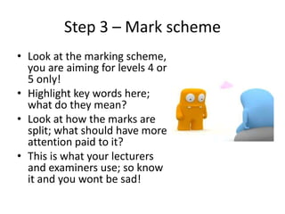 Step 3 – Mark scheme
• Look at the marking scheme,
  you are aiming for levels 4 or
  5 only!
• Highlight key words here;
...