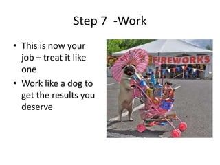 Step 7 -Work
• This is now your
  job – treat it like
  one
• Work like a dog to
  get the results you
  deserve
 