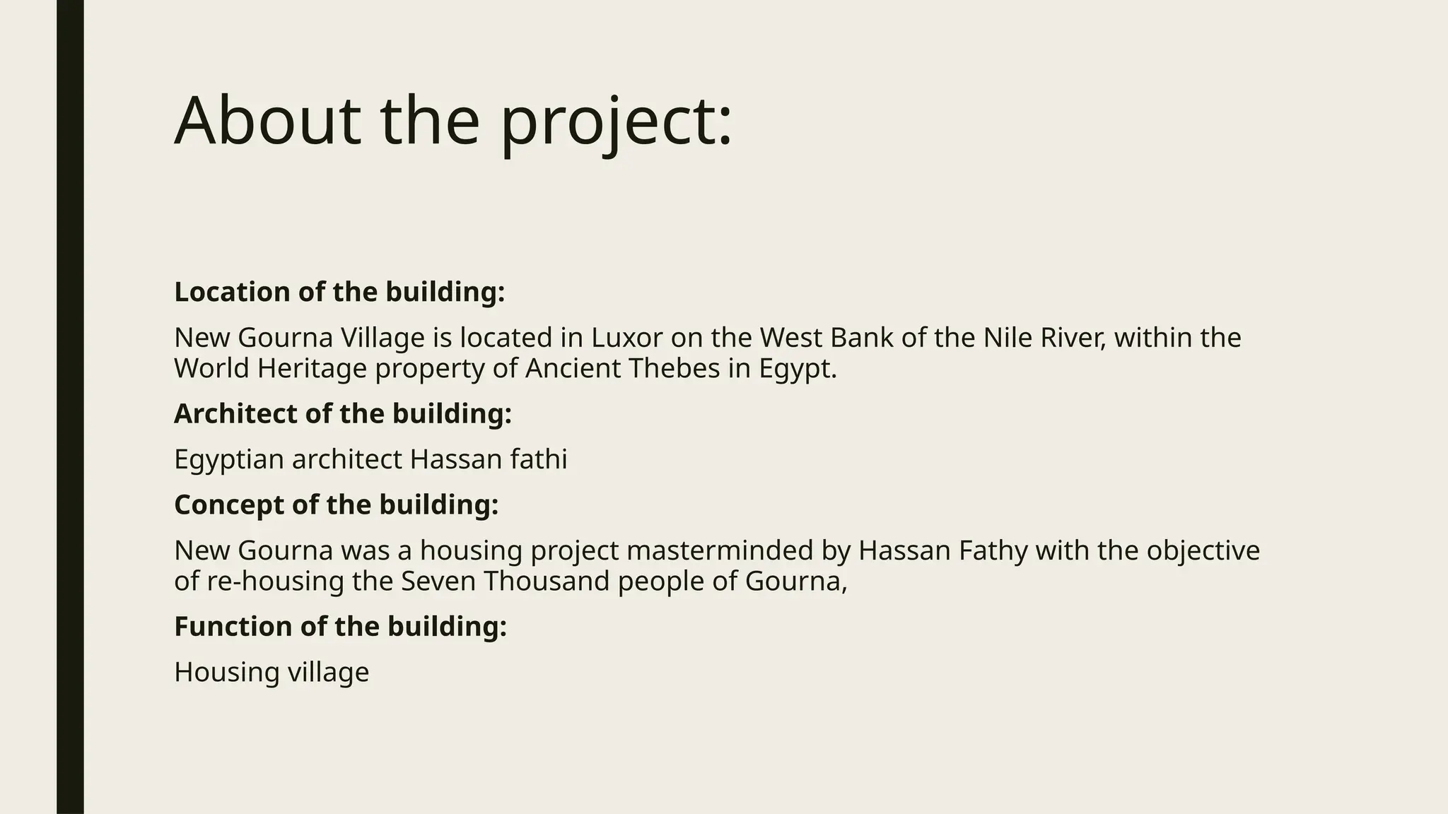 About the project:
Location of the building:
New Gourna Village is located in Luxor on the West Bank of the Nile River, within the
World Heritage property of Ancient Thebes in Egypt.
Architect of the building:
Egyptian architect Hassan fathi
Concept of the building:
New Gourna was a housing project masterminded by Hassan Fathy with the objective
of re-housing the Seven Thousand people of Gourna,
Function of the building:
Housing village
 