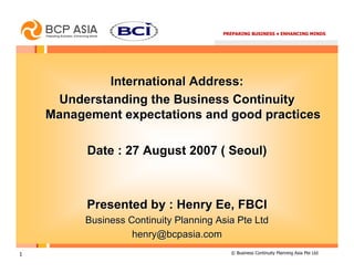 PREPARING BUSINESS • ENHANCING MINDS




             International Address:
     Understanding the Business Continuity
    Management expectations and good practices

          Date : 27 August 2007 ( Seoul)



          Presented by : Henry Ee, FBCI
          Business Continuity Planning Asia Pte Ltd
                    henry@bcpasia.com
1                                         © Business Continuity Planning Asia Pte Ltd
 