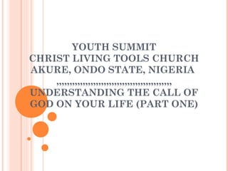YOUTH SUMMIT
CHRIST LIVING TOOLS CHURCH
AKURE, ONDO STATE, NIGERIA
,,,,,,,,,,,,,,,,,,,,,,,,,,,,,,,,,,,,,,,,,,,,
UNDERSTANDING THE CALL OF
GOD ON YOUR LIFE (PART ONE)
 