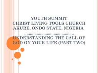 YOUTH SUMMIT
CHRIST LIVING TOOLS CHURCH
AKURE, ONDO STATE, NIGERIA
,,,,,,,,,,,,,,,,,,,,,,,,,,,,,,,,,,,,,,,,,,,,
UNDERSTANDING THE CALL OF
GOD ON YOUR LIFE (PART TWO)
 