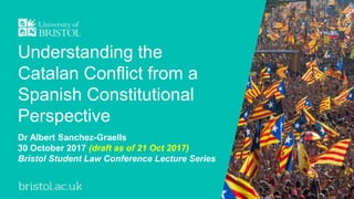 Understanding the
Catalan Conflict from a
Spanish Constitutional
Perspective
Dr Albert Sanchez-Graells
30 October 2017 (draft as of 21 Oct 2017)
Bristol Student Law Conference Lecture Series
 