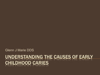 UNDERSTANDING THE CAUSES OF EARLY
CHILDHOOD CARIES
Glenn J Marie DDS
 