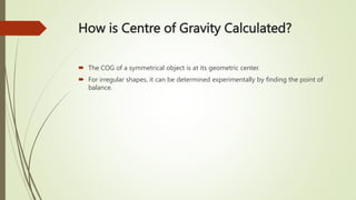 How is Centre of Gravity Calculated?
 The COG of a symmetrical object is at its geometric center.
 For irregular shapes, it can be determined experimentally by finding the point of
balance.
 