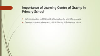 Importance of Learning Centre of Gravity in
Primary School
 Early introduction to COG builds a foundation for scientific concepts.
 Develops problem-solving and critical thinking skills in young minds.
 