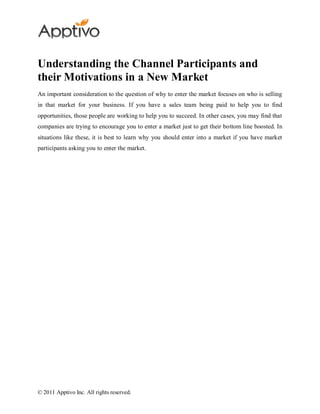 Understanding the Channel Participants and
their Motivations in a New Market
An important consideration to the question of why to enter the market focuses on who is selling
in that market for your business. If you have a sales team being paid to help you to find
opportunities, those people are working to help you to succeed. In other cases, you may find that
companies are trying to encourage you to enter a market just to get their bottom line boosted. In
situations like these, it is best to learn why you should enter into a market if you have market
participants asking you to enter the market.




© 2011 Apptivo Inc. All rights reserved.
 